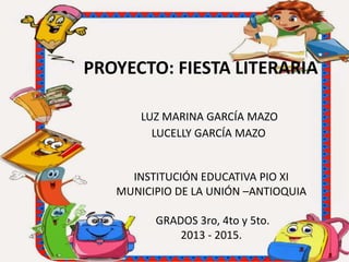 PROYECTO: FIESTA LITERARIA
LUZ MARINA GARCÍA MAZO
LUCELLY GARCÍA MAZO
INSTITUCIÓN EDUCATIVA PIO XI
MUNICIPIO DE LA UNIÓN –ANTIOQUIA
GRADOS 3ro, 4to y 5to.
2013 - 2015.
 