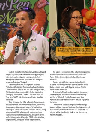 11
Students from different schools from Zamboanga City and
neighboring provinces like Basilan and Sibugay participated
in the photography and poster-making contests.Their
masterpieces were displayed at the event area during the
second and final day of the event.
The signing of the MOA for the project, Piloting a
Profitable and Sustainable Commercial Scale ZamPen Native
Chicken Breeding Operation also took place during the event.
WMSU as technology owner, and J.H. Cerilles State College-
Dumingag Campus (JHCSC) and the San Ramon Prison and
Penal Farm (SRPPF) as technology beneficiaries, signed the
agreement.
Underthepartnership,JHCSCwillprovidethemanpowerto
managethebreederandslaughternativechickens,whileWMSU,
throughaseriesoftrainings,willequipJHCSC’sstaffwiththe
technologyonZamPennativechickenproductionincludingpricing
andmarketing.WMSUwillalsoprovideinputssuchasfeeds,
vaccines,medications,technicalassistance,andsupportservices
neededintheoperationoftheproject.SRPPF,ontheotherhand,
willprovideJHCSCwithqualitybreederandgrowerstocks.
The project is a component of the native chicken program,
Purification, Improvement and Sustainable Utilization of
Native Chicken Strains in Bohol, Bicol, and Zamboanga
Peninsula.
Farmers, potential raisers, representatives from the
academe, and other government agencies attended the S&T
business forum, which tackled several topics on ZamPen
native chicken production.
Testimonials of Natalia Jambaro, a private farm owner
who first adopted the ZamPen native chicken technology
and that ofWilfredo B. Castillo, Bureau of Corrections
Administrative staff, on behalf of SRPPF inmates, highlighted
the forum.
“With ZamPen native chicken production technology,
inmates will have a source of livelihood after they have served
their sentence,”Castillo said.“Inmates who are about to be
released will be given breeder stocks so that they can start a
new life,”he added.
(L–R)Wilfredo Castillo, administrative aide at SRPPF and
Dr. Mirlabel E. Ho, president ofWMSU as they talk about
the ZamPen native chicken project.
 