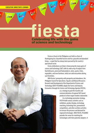 2
Celebrating life with the gains
of science and technology
Fiestas or feasts in the Philippines are held as a form of
thanksgiving for a bountiful harvest and for a peaceful and abundant
living—a goal that has always been pursued by the country’s
agricultural sector.
Fiesta celebrations can help in showcasing the many gains of
science and technology (S&T) with its wide array of outputs from
food delicacies, processed food products, wines, grains, fruits,
vegetables, and even furniture, which are sold everywhere during
such festivities.
With fiestas’synonymity with prosperity and abundance, the
Philippine Council for Agriculture, Aquatic and Natural Resources
Research and Development of the Department of Science and
Technology (DOST-PCAARRD) adopts the Farms and Industry
Encounters through the Science andTechnology Agenda (FIESTA),
EXECUTIVE DIRECTOR’S CORNER
as a strategy to push the transfer and
commercialization of regional S&T-based
products to their target markets nationwide.
As a technology promotion strategy,
FIESTA holds various activities such as
exhibition, product display, technology
matching, technology fora, promotional
competitions, and other ancillary activities
to increase the presence and demand for
regional technologies.With FIESTA, PCAARRD
provides the venue for matching the
technologies with their potential adopters. It
 