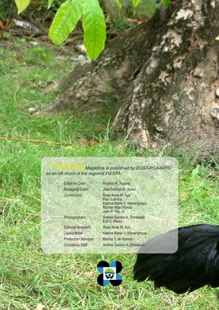 28
PCAARRD
Magazine is published by DOST-PCAARRD
as an off-shoot of the regional FIESTA.
Editor-in-Chief : Ricardo R. Argana
Managing Editor : Joel Eneristo A. Joven
Contributors : Rose Anne M. Aya
Paul Icamina
Katrina Marie V. Mananghaya
Rainier Allan Ronda
Julio P. Yap, Jr.
Photographers : Andres Serdan A. Dimasapit
Eric E. Perez
Editorial Assistant : Rose Anne M. Aya
Layout Artist : Katrina Marie V. Mananghaya
Production Manager : Marina T. de Ramos
Circulation Staff : Andres Serdan A. Dimasapit
 