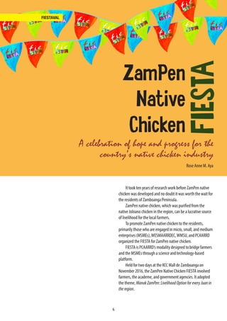 6
FIESTAVAL
A celebration of hope and progress for the
country’s native chicken industry
It took ten years of research work before ZamPen native
chicken was developed and no doubt it was worth the wait for
the residents of Zamboanga Peninsula.
ZamPen native chicken, which was purified from the
native Joloano chicken in the region, can be a lucrative source
of livelihood for the local farmers.
To promote ZamPen native chicken to the residents,
primarily those who are engaged in micro, small, and medium
enterprises (MSMEs),WESMAARRDEC,WMSU, and PCAARRD
organized the FIESTA for ZamPen native chicken.
FIESTA is PCAARRD’s modality designed to bridge farmers
and the MSMEs through a science and technology-based
platform.
Held for two days at the KCC Mall de Zamboanga on
November 2016, the ZamPen Native Chicken FIESTA involved
farmers, the academe, and government agencies. It adopted
the theme, ManokZamPen:LivelihoodOptionforeveryJuanin
theregion.
Rose Anne M. Aya
ZamPen
Native
Chicken
FIESTA
 