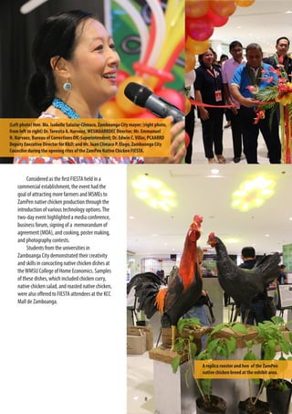 8
Considered as the first FIESTA held in a
commercial establishment, the event had the
goal of attracting more farmers and MSMEs to
ZamPen native chicken production through the
introduction of various technology options.The
two-day event highlighted a media conference,
business forum, signing of a memorandum of
agreement (MOA), and cooking, poster making,
and photography contests.
Students from the universities in
Zamboanga City demonstrated their creativity
and skills in concocting native chicken dishes at
theWMSU College of Home Economics. Samples
of these dishes, which included chicken curry,
native chicken salad, and roasted native chicken,
were also offered to FIESTA attendees at the KCC
Mall de Zamboanga.
(Left photo) Hon. Ma. Isabelle Salazar-Climaco, Zamboanga City mayor; (right photo,
from left to right) Dr.Teresita A. Narvaez,WESMAARRDEC Director; Mr. Emmanuel
N. Narvaez, Bureau of Corrections OIC-Superintendent; Dr. Edwin C.Villar, PCAARRD
Deputy Executive Director for R&D; and Mr. Juan Climaco P. Elago, Zambaonga City
Councilor during the opening rites of the ZamPen Native Chicken FIESTA.
A replica rooster and hen of the ZamPen
native chicken breed at the exhibit area.
 
