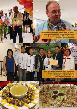 9
Director Marita A. Carlos of PCAARRD’s Applied Communication
Division with the team from Josefina H. Cerilles State
College–Dumingag Campus who placed first in the
Native Chicken Cooking Challenge 2016.
Mr. Julian Payne, president of the Canadian Chamber of Commerce,
shared relevant entrepreneurial strategies in his presentation,
“Best Practices and Sharing of Plans on Native Chicken
for Adoption and Commercialization.”
 