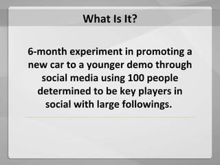 What Is It? 6-month experiment in promoting a new car to a younger demo through social media using 100 people determined to be key players in social with large followings.  