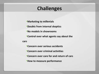 Challenges Marketing to millenials Doubts from internal skeptics No models in showrooms Control over what agents say about the cars Concern over serious accidents Concern over criminal activities Concern over care for and return of cars How to measure performance 