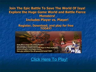 Join The Epic Battle To Save The World Of Isya! Explore the Huge Game World and Battle Fierce Monsters! Includes Player vs. Player! Register, Download, and play for free TODAY! Click Here To Play! 