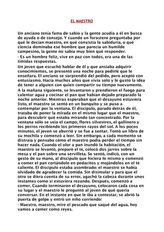 EL MAESTRO


Un anciano tenía fama de sabio y la gente acudía a él en busca
de ayuda o de consejo. Y cuando un forastero preguntaba por
qué le decían maestro, en qué consistía la sabiduría, o qué
ciencia dominaba ese hombre que parecía un humilde
campesino, la gente no sabía muy bien qué responder.
- Es un hombre feliz, vive en paz con todos, era una de las
tímidas respuestas.
Un joven que escuchó hablar de él y que ansiaba adquirir
conocimientos, se presentó una noche para pedirle que le
enseñara. El anciano se sorprendió del pedido, pero aceptó con
entusiasmo. Hacía muchos años que vivía solo y le gustó la idea
de tener a alguien con quien compartir su tiempo nuevamente.
A la mañana siguiente, se levantaron y prendieron el fuego para
calentar agua y cocinar el pan que habían dejado preparado la
noche anterior. Mientras esperaban que el desayuno estuviera
listo, el maestro se sentó en un banquito y se puso a
contemplar por la ventana. El discípulo, parado detrás de él,
trataba de poner la mirada en el mismo lugar que el maestro,
para descubrir qué estaba mirando tan concentrado. Por la
ventana sólo se veía el campo, flores silvestres, el gallinero y
los perros recibiendo los primeros rayos del sol. A los pocos
minutos, el joven se aburrió y se fue a sentar. Tomó un libro de
su mochila y comenzó a leer. Sin embargo, a cada momento se
distraía y pensaba cómo el maestro podía perder el tiempo sin
hacer nada. Cuando el olor a pan inundó la habitación, el
maestro se levantó, preparó el te, colocó dos jarros sobre la
mesa y el pan sobre una servilleta. Se sentó, indicó, con un
gesto de su mano, al discípulo que hiciera lo mismo y comenzó
a comer el pan cortándolo en pedacitos y mojándolos en el té
caliente. El discípulo estaba asombrado: el maestro se había
olvidado de agradecer la comida. Sin disimular y para que el
otro se diera cuenta de su error, agachó la cabeza durante unos
instantes como si estuviera rezando. Después, comenzó a
comer. Cuando terminaron el desayuno, colocaron cada cosa en
su lugar y el maestro le preguntó al joven de qué quería
conversar. En el instante en que le iba a contestar, se abrió la
puerta de golpe y entró un niño corriendo:
- Maestro, maestro, mire el pescado que saqué del agua, hoy
vamos a comer como reyes.
 