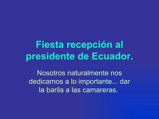 Fiesta recepción al presidente de Ecuador. Nosotros naturalmente nos dedicamos a lo importante... dar la barila a las camareras.   