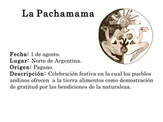 La   Pachamama <ul><li>Fecha:  1 de agosto. </li></ul><ul><li>Lugar:  Norte de Argentina. </li></ul><ul><li>Origen:  Pagan...