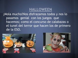 HALLOWEEN
¡Mola mucho!Nos disfrazamos todos y nos lo
  pasamos genial con los juegos que
  hacemos; como el concurso de calabazas o
  el tunel del terror que hacen los de primero
  de la ESO.
 