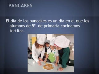 PANCAKES


El día de los pancakes es un día en el que los
  alumnos de 5º de primaria cocinamos
  tortitas.
 