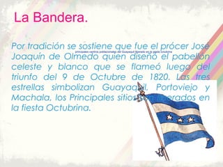 La Bandera.
principales centros poblacionales del Guayaquil liberado en la gesta octubrina
Por tradición se sostiene que fue el prócer José
Joaquín de Olmedo quien diseñó el pabellón
celeste y blanco que se flameó luego del
triunfo del 9 de Octubre de 1820. Las tres
estrellas simbolizan Guayaquil, Portoviejo y
Machala, los Principales sitios son liberados en
la fiesta Octubrina.
principales centros poblacionales del Guayaquil liberado en la gesta octubrina
 