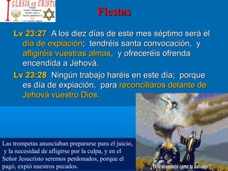 FiestasFiestas
Lv 23:27Lv 23:27 A los diez días de este mes séptimo será elA los diez días de este mes séptimo será el
día de expiacióndía de expiación; tendréis santa convocación, y; tendréis santa convocación, y
afligiréis vuestras almasafligiréis vuestras almas, y ofreceréis ofrenda, y ofreceréis ofrenda
encendida a Jehová.encendida a Jehová.
Lv 23:28Lv 23:28 Ningún trabajo haréis en este día; porqueNingún trabajo haréis en este día; porque
es día de expiación, paraes día de expiación, para reconciliaros delante dereconciliaros delante de
Jehová vuestro Dios.Jehová vuestro Dios.
Las trompetas anunciaban prepararse para el juicio,
y la necesidad de afligirse por la culpa, y en el
Señor Jesucristo seremos perdonados, porque el
pagó, expió nuestros pecados.
 