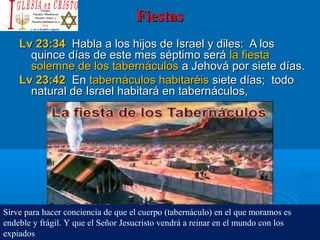 FiestasFiestas
Lv 23:34Lv 23:34 Habla a los hijos de Israel y diles: A losHabla a los hijos de Israel y diles: A los
quince días de este mes séptimo seráquince días de este mes séptimo será la fiestala fiesta
solemne de los tabernáculossolemne de los tabernáculos a Jehová por siete días.a Jehová por siete días.
Lv 23:42Lv 23:42 EnEn tabernáculos habitaréistabernáculos habitaréis siete días; todosiete días; todo
natural de Israel habitará en tabernáculos,natural de Israel habitará en tabernáculos,
Sirve para hacer conciencia de que el cuerpo (tabernáculo) en el que moramos es
endeble y frágil. Y que el Señor Jesucristo vendrá a reinar en el mundo con los
expiados
 
