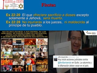 FiestasFiestas
Ex 22:20Ex 22:20 El queEl que ofreciere sacrificio a diosesofreciere sacrificio a dioses exceptoexcepto
solamente a Jehová,solamente a Jehová, será muertoserá muerto..
Ex 22:28Ex 22:28 No injuriarásNo injuriarás a los jueces,a los jueces, ni maldecirásni maldecirás alal
príncipe de tu pueblo.príncipe de tu pueblo.
 