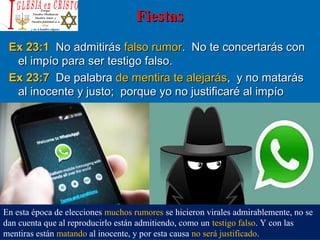 FiestasFiestas
Ex 23:1Ex 23:1 No admitirásNo admitirás falso rumorfalso rumor. No te concertarás con. No te concertarás con
el impío para ser testigo falso.el impío para ser testigo falso.
Ex 23:7Ex 23:7 De palabraDe palabra de mentira te alejarásde mentira te alejarás, y no matarás, y no matarás
al inocente y justo; porque yo no justificaré al impíoal inocente y justo; porque yo no justificaré al impío
En esta época de elecciones muchos rumores se hicieron virales admirablemente, no se
dan cuenta que al reproducirlo están admitiendo, como un testigo falso. Y con las
mentiras están matando al inocente, y por esta causa no será justificado.
 