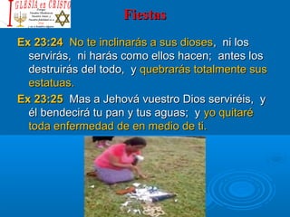 FiestasFiestas
Ex 23:24Ex 23:24 No te inclinarás a sus diosesNo te inclinarás a sus dioses, ni los, ni los
servirás, ni harás como ellos hacen; antes losservirás, ni harás como ellos hacen; antes los
destruirás del todo, ydestruirás del todo, y quebrarás totalmente susquebrarás totalmente sus
estatuas.estatuas.
Ex 23:25Ex 23:25 Mas a Jehová vuestro Dios serviréis, yMas a Jehová vuestro Dios serviréis, y
él bendecirá tu pan y tus aguas; yél bendecirá tu pan y tus aguas; y yo quitaréyo quitaré
toda enfermedad de en medio de ti.toda enfermedad de en medio de ti.
 