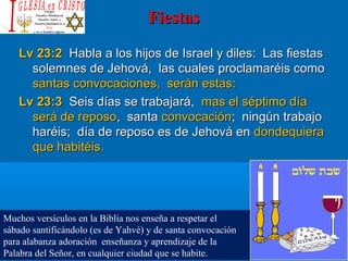 FiestasFiestas
Lv 23:2Lv 23:2 Habla a los hijos de Israel y diles: Las fiestasHabla a los hijos de Israel y diles: Las fiestas
solemnes de Jehová, las cuales proclamaréis comosolemnes de Jehová, las cuales proclamaréis como
santas convocaciones, serán estas:santas convocaciones, serán estas:
Lv 23:3Lv 23:3 Seis días se trabajará,Seis días se trabajará, mas el séptimo díamas el séptimo día
será de repososerá de reposo, santa, santa convocaciónconvocación; ningún trabajo; ningún trabajo
haréis; día de reposo es de Jehová enharéis; día de reposo es de Jehová en dondequieradondequiera
que habitéis.que habitéis.
Muchos versículos en la Biblia nos enseña a respetar el
sábado santificándolo (es de Yahvé) y de santa convocación
para alabanza adoración enseñanza y aprendizaje de la
Palabra del Señor, en cualquier ciudad que se habite.
 