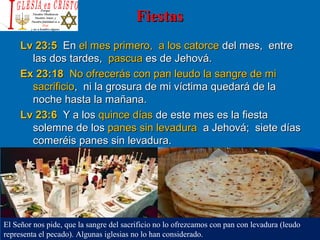 FiestasFiestas
Lv 23:5Lv 23:5 EnEn el mes primero, a los catorceel mes primero, a los catorce del mes, entredel mes, entre
las dos tardes,las dos tardes, pascuapascua es de Jehová.es de Jehová.
Ex 23:18Ex 23:18 No ofrecerás con pan leudo la sangre de miNo ofrecerás con pan leudo la sangre de mi
sacrificiosacrificio, ni la grosura de mi víctima quedará de la, ni la grosura de mi víctima quedará de la
noche hasta la mañana.noche hasta la mañana.
Lv 23:6Lv 23:6 Y a losY a los quince díasquince días de este mes es la fiestade este mes es la fiesta
solemne de lossolemne de los panes sin levadurapanes sin levadura a Jehová; siete díasa Jehová; siete días
comeréis panes sin levadura.comeréis panes sin levadura.
El Señor nos pide, que la sangre del sacrificio no lo ofrezcamos con pan con levadura (leudo
representa el pecado). Algunas iglesias no lo han considerado.
 