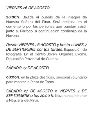 VIERNES 26 DE AGOSTO
20:00h. Bajada al pueblo de la imagen de
Nuestra Señora del Pinar. Será recibida en el
cementerio por las personas que puedan asistir
junto al Párroco, a continuación comienzo de la
Novena
Desde VIERNES 26 AGOSTO y hasta LUNES 7
DE SEPTIEMBRE por las tardes. Exposición de
fotografía. En el Centro Joven. Organiza Excma.
Diputación Provincial de Cuenca.
SÁBADO 27 DE AGOSTO
08:00h. en la plaza del Coso, personal voluntario
para montar la Plaza de Toros.
SÁBADO 27 DE AGOSTO a VIERNES 2 DE
SEPTIEMBRE a las 20:00 h. Novenario en honor
a Ntra. Sra. del Pinar.
 