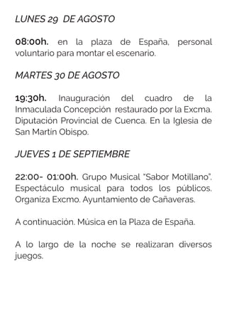 LUNES 29 DE AGOSTO
08:00h. en la plaza de España, personal
voluntario para montar el escenario.
MARTES 30 DE AGOSTO
19:30h. Inauguración del cuadro de la
Inmaculada Concepción restaurado por la Excma.
Diputación Provincial de Cuenca. En la Iglesia de
San Martín Obispo.
JUEVES 1 DE SEPTIEMBRE
22:00- 01:00h. Grupo Musical “Sabor Motillano”.
Espectáculo musical para todos los públicos.
Organiza Excmo. Ayuntamiento de Cañaveras.
A continuación. Música en la Plaza de España.
A lo largo de la noche se realizaran diversos
juegos.
 