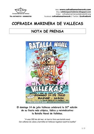 Web: www.cofradiamarineravk.com
Blog: vallekaspuertodemar.blogspot.com
E-Mail: cofradiamarineravk@nodo50.org
Tfs: 647465741 / 699869706 Facebook: cofradiamarineravk // Twitter: @cofradiavk
COFRADIA MARINERA DE VALLECAS
NOTA DE PRENSA
El domingo 14 de julio Vallecas celebrará la 32ª edición
de su fiesta más utópica, lúdica y reivindicativa:
la Batalla Naval de Vallekas.
“A unos 300 km del mar, mi barrio libra una batalla naval.
Con cañones de cubos y barreños en Vallecas regamos nuestros sueños”
1 / 5
 