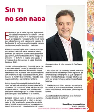 FIESTAS EN HONOR DEL SANTÍSIMO CRISTO DE LOS REMEDIOS SAN SEBASTIÁN DE LOS REYES 3
E
s un hecho que las fiestas populares, especialmente
las que celebramos en honor del Santísimo Cristo de
los Remedios, constituyen un momento especialmen-
te querido para los vecinos de nuestra ciudad. Si algo
pues debe de hacernos sentir especialmente orgullosos de
San Sebastián de los Reyes es que hemos sabido mantener
nuestras más arraigadas costumbres y tradiciones.
Más allá de la confesión y las convicciones de cada quien,
todos estamos conectados por los vínculos de afecto y
proximidad que nos legaron aquellos que nos precedieron
y que también, como nosotros en los albores del siglo XXI,
anduvieron y se divirtieron en nuestras calles y plazas en
el transcurso de la última semana de agosto, durante las
`Fiestas del Cristo´.
Una parte fundamental de nuestra Fiesta tiene que ver con
la celebración religiosa. Este año se conmemora, además,
el Bicentenario de la Hermandad del Santísimo Cristo de
los Remedios. Serán muchos los actos relacionados con su
200º aniversario, en el que participaré activamente, en mi
condición de miembro de la Hermandad. Felicidades pues,
muy especialmente, a sus miembros y familiares.
Y, como siempre, la imprescindible implicación de las
peñas, que celebrarán este año la segunda edición del Día
de las Peñas. Esa jornada, más si cabe que cualquier otra,
su papel es esencial y contamos como siempre con su
participación para conseguir que el 2014 sea recordado
como las mejores Fiestas del Cristo de los Remedios.
Como cada edición, el equipo de Gobierno y el Ayuntamien-
to que tengo el honor de presidir se volcará en la organi-
zación de todas las actividades programadas, prestando
especial atención a nuestros encierros, reconocidos como
los más seguros del país y cuya espectacularidad y pureza
atraen a corredores de todos los puntos de España y del
extranjero.
Y sobre todo tú. Sin ti en las calles y tomando parte en los
actos de nuestras fiestas siempre faltaría alguien. Así que
contamos con que este programa te ayude a preparar la
intensa semana de fiestas que tienes por delante, y que
confío sea la más divertida de cuantas hayas disfrutado
hasta hoy.
Y emocionado, como si fuera la primera vez que tuve la
oportunidad de dirigirme a mi gente desde el balcón de
nuestro Ayuntamiento el día del Pregón, quiero que grites
conmigo…
¡Viva las fiestas del Santísimo Cristo de los Remedios!
¡Viva San Sebastián de los Reyes!
Manuel Ángel Fernández Mateo
Alcalde- Presidente
Sin ti
no son nada
 