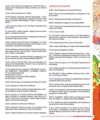 FIESTAS EN HONOR DEL SANTÍSIMO CRISTO DE LOS REMEDIOS SAN SEBASTIÁN DE LOS REYES 5
12,00 h. Clase práctica de recortadores en la Plaza de Toros. Or-
ganizado por la Asociación de Pastores, destinado a los niños de
la localidad.
12,30 h. Baile de la Amapola en C/ Postas.
12,30 h. Gigantes y Cabezudos. Recorrido: Plaza del Tejar – C/ Pos-
tas – C/ San Roque. Organizado por la Asociación El Encierro, Peña
Estafeta y Asociación Pedro Rodríguez “El Viejo” y Francisca “la de
Bártulo”.
13,00 h. Encierro del agua, en la C/ San Roque. Organizado por la
Peña Estafeta.
De 18,00-20,00 h. Talleres infantiles “Estampa Taurina con Hama
Beads”, en la Plaza de la Fuente.
18,15 h. Pasacalles de las Peñas de la localidad desde la Plaza de la
Constitución hasta la Plaza de Toros.
19,00 h. Actuación de Kiko del Show “A toda Magia”, en el salón
de actos del Centro Municipal de Mayores “Gloria Fuertes”. Con la
colaboración de ALCOLAR. Entrada gratuita.
19,00 h. Novillada sin picadores, donde se lidiarán reses de la Gana-
dería “Ángel Luis Peña”, para los diestros: “Joselete”, Álvaro García
(de S.S. Reyes), y José Aguilera.
20,30 h. Pequefiestas. “Espectáculo Infantil de malabarismo y ma-
gia” en la Plaza de la Fuente, a cargo de ARTURO KATAPLOFF.
21,00 h. Triduo en honor del Stmo. Cristo de los Remedios en la
Iglesia de San Sebastián Mártir. Durante la misa, se impondrán las
medallas a los nuevos hermanos.
21,00 h. Noche de Rock. Actuación de “SUBLEVADOS” (grupo lo-
cal), “BARÓN ROJO”, “REINCIDENTES”, “EL DROGAS” Y “GATILLA-
ZO” en el Anfiteatro Municipal.
Entrada General: 10 euros
Empadronados: 5 euros (hasta 4.000 localidades)
Día del Concierto: 15 euros
22,00 h. Toros de Fuego, en los aledaños de la C/ Real con C/ Postas.
22,30 h. Discoteca en la Plaza de la Constitución.
24,00 h. Noche de Pólvora. Castillo de Fuegos Artificiales en el Par-
que de la Marina a cargo de la pirotecnia Discomfa.
00,30 h. Actuación de “LA EDAD DE ORO DEL POP ESPAÑOL”, con
Alberto Comesaña de Amistades Peligrosas, Pablo Perea de La
Trampa, Chus Arranz de The Crease y Joaquín Padilla de Iguana
Tango, en la Plaza de la Constitución.
02,00 h. Discoteca en la Plaza de la Constitución.
02,00 h. Tradicional “Encierro del carrito” en los aledaños de las
calles Postas y Real. Organizado por la Peña San Sebastián.
02,30 h. III Fiesta de Disfraces en la sede de la Peña San Sebastián.
JUEVES 28 DE AGOSTO
07,00 h. Diana Floreada, por el recorrido del Encierro.
08,00 h. Encierro con toros pertenecientes a la Ganadería de “Con-
de de la Maza”.
08,15 h. Suelta de reses destinadas a capea general.
09,00 h. Santa Misa en la Iglesia de San Sebastián Mártir.
10,30 h. Pasacalles de la Banda Municipal de Música por el casco
antiguo del municipio.
11,30 h. Encierro infantil.
De 11,30-15,00 h. Fiesta de la espuma, en la C/ Hermenegildo Iz-
quierdo (antiguo colegio Fco. Carrillo preescolar). Organizado por la
Peña Taurina Los Amigos.
11,45 h. Ofrenda floral al Stmo. Cristo de los Remedios.
12,00 h. Solemne Misa Mayor en la Iglesia de San Sebastián Mártir.
12,30 h. Baile de la Amapola en C/ Postas.
12,30 h. Gigantes y Cabezudos. Recorrido: Plaza del Tejar – C/ Pos-
tas – C/ San Roque. Organizado por la Asociación El Encierro, Peña
Estafeta y Asociación Pedro Rodríguez “El Viejo” y Francisca “la de
Bártulo”.
13,00 h. Encierro del agua, en la C/ San Roque. Organizado por la
Peña Estafeta.
13,30 h. Baile amenizado por la Banda Municipal de Música en la
Plaza de la Constitución.
De 18,00-20,00 h. Talleres infantiles “Llaveros de toros o cabes-
tros”, en la Plaza de la Fuente.
18,15 h. Pasacalles de las Peñas de la localidad desde la Plaza de la
Constitución hasta la Plaza de Toros.
19,00 h. Ofrenda al Stmo. Cristo de los Remedios de los niños naci-
dos durante el año en la Iglesia de San Sebastián Mártir.
19,00 h. Corrida de Rejones, donde se lidiarán reses de la Ganadería
de “Conde de la Maza” para los rejoneadores: Fermín Bohorquez,
Joao Moura y Francisco Palha.
20,30 h. Pequefiestas. “Magia infantil” en la Plaza de la Fuente.
Obra: “Sim Salabim”, a cargo del mago CARLOS ADRIANO.
21,15 h. Subasta de las andas, del estandarte y del encendido de la
carroza del Stmo. Cristo de los Remedios.
21,30 h. Solemne Procesión con la imagen del Stmo. Cristo de
los Remedios y nombramiento y entrega de cetros de los nuevos
Hermanos Mayores. Al término de la misma, disparo de fuegos ar-
tificiales.
 