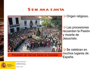 Semana santa     Origen religioso.    Las procesiones recuerdan la Pasión y muerte de Jesucristo.    Se celebran en muchos lugares de España. Procesión de Viernes Santo en Granada 