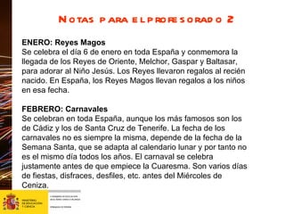 Notas para el profesorado 2 ENERO: Reyes Magos Se celebra el día 6 de enero en toda España y conmemora la llegada de los Reyes de Oriente, Melchor, Gaspar y Baltasar, para adorar al Niño Jesús. Los Reyes llevaron regalos al recién nacido. En España, los Reyes Magos llevan regalos a los niños en esa fecha.  FEBRERO: Carnavales Se celebran en toda España, aunque los más famosos son los de Cádiz y los de Santa Cruz de Tenerife. La fecha de los carnavales no es siempre la misma, depende de la fecha de la Semana Santa, que se adapta al calendario lunar y por tanto no es el mismo día todos los años. El carnaval se celebra justamente antes de que empiece la Cuaresma. Son varios días de fiestas, disfraces, desfiles, etc. antes del Miércoles de Ceniza. 