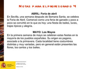 Notas para el profesorado 4 ABRIL: Feria de abril En Sevilla, una semana después de Semana Santa, se celebra la Feria de Abril. Comenzó como una feria de ganado y poco a poco se convirtió en lo que es hoy: una fiesta de bailes, luces, trajes típicos y alegría.  MAYO: Los Mayos En la primera semana de mayo se celebran estas fiestas en la mayoría de los pueblos españoles. Su origen es pagano, asociado a la primavera. Cada localidad tiene costumbres distintas y muy variadas, pero en general están presentes las flores, los cantos y los bailes.  