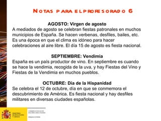 Notas para el profesorado 6 AGOSTO: Virgen de agosto A mediados de agosto se celebran fiestas patronales en muchos municipios de España. Se hacen verbenas, desfiles, bailes, etc. Es una época en que el clima es idóneo para hacer celebraciones al aire libre. El día 15 de agosto es fiesta nacional.  SEPTIEMBRE: Vendimia España es un país productor de vino. En septiembre es cuando se hace la vendimia, recogida de la uva, y hay Fiestas del Vino y Fiestas de la Vendimia en muchos pueblos. OCTUBRE: Día de la Hispanidad Se celebra el 12 de octubre, día en que se conmemora el descubrimiento de América. Es fiesta nacional y hay desfiles militares en diversas ciudades españolas. 