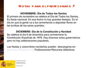 Notas para el profesorado 7 NOVIEMBRE: Día de Todos los Santos El primero de noviembre se celebra el Día de Todos los Santos. Es fiesta nacional. En esa fecha no hay grandes festejos. Es el día en que la gente va a los cementerios a depositar flores en las tumbas de los seres queridos. DICIEMBRE: Día de la Constitución y Navidad Se celebra el día 6 de diciembre para conmemorar la Constitución Española de 1978. Hay diversos actos gubernativos pero no hay celebraciones populares. Las fiestas y costumbres navideñas pueden  descargarse en: www.mec.es/exterior/uk  Publicaciones>Recursos didácticos. 