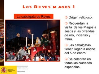 Los Reyes magos 1 La cabalgata de Reyes    Origen religioso.     Recuerdan la visita  de los Magos a Jesús y las ofrendas de oro, incienso y mirra.    Las cabalgatas tienen lugar la noche del 5 de enero.    Se celebran en todas las ciudades españolas. 
