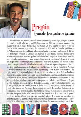 Permitid que me presente, sencillamente, como alguien de aquí, que por avatares
del destino reside allá, cerca del Mediterráneo, en Villena; pero que siempre que
puede vuelve a su lugar de origen, a sus raíces. Un briviescano que tuvo, como los
demás en los setenta, la guardería del Hospitalillo, EGB en Las Escuelas y el Mencía
de Velasco, catequesis en el Centro Parroquial y cine o partido en el campo de fútbol
los domingos. Vivía en la Calle de las Huertas, al lado de una chopera donde corría
aventuras junto a mi hermano y el vecindario infantil, pegada al río en el que pescaba
pececillos las mañanas de verano o cangrejos al anochecer, después de echar la tarde
en las piscinas. También guardo un recuerdo muy entrañable de los paseos en bici
hasta La Vega o más allá, oliendo el aroma de la fábrica de repostería y contemplando
las ricas tonalidades que se despliegan en este Norte de la Meseta Castellana. Aunque
la preferencia era estar a todas horas en la plaza jugando al marro, al encuentro, a los
cromos o con el agua del pilón; e ir de vez en cuando a la pieza de los abuelos a
plantar algo, regar y coger las peras. Luego llegó la adolescencia, unida a las primeras
incursiones en los bares y las cenas de confraternidad en la finca de Jerónimo. Y acto
seguido, la época de la movida, más preocupado por trabajar en el Charlot, el Bogart
u otros pubs de la zona, e incluso de Poza u Oña, que en aprovechar el instituto o las
clases particulares de Emilio. Menos mal que se pudo compensar con la afición a la
música inculcada por Santiago, los entrenamientos de Fernando a baloncesto, las
jornadas de caza con la cuadrilla de Manolo y buenas caminatas por Valderrueda o
Reinoso. Después, hubo jefes y amigos que me aconsejaron “haz caso a tus mayores:
ponte a estudiar, tú que puedes, y ya vendrás los fines de semana, en vacaciones o
cuando se junte la quinta”. De modo que terminé el bachillerato en Miranda de Ebro,
marché a Salamanca, me hice profesor de Filosofía, encontré trabajo en el Sur,
Gonzalo Trespaderne Arnaiz
Pregón
 