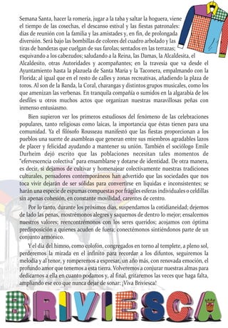 Semana Santa, hacer la romería, jugar a la taba y saltar la hoguera, viene
el tiempo de las cosechas, el descanso estival y las fiestas patronales:
días de reunión con la familia y las amistades y, en fin, de prolongada
diversión. Será bajo las bombillas de colores del cuadro arbolado y las
tiras de banderas que cuelgan de sus farolas; sentados en las terrazas;
esquivando a los cabezudos; saludando a la Reina, las Damas, la Alcaldesita, el
Alcaldesito, otras Autoridades y acompañantes; en la travesía que va desde el
Ayuntamiento hasta la plazuela de Santa María y la Taconera, empalmando con la
Florida; al igual que en el resto de calles y zonas recreativas, añadiendo la plaza de
toros. Al son de la Banda, la Coral, charangas y distintos grupos musicales, como los
que amenizan las verbenas. En tranquila compañía o sumidos en la algarabía de los
desfiles u otros muchos actos que organizan nuestras maravillosas peñas con
inmenso entusiasmo.
Bien supieron ver los primeros estudiosos del fenómeno de las celebraciones
populares, tanto religiosas como laicas, la importancia que éstas tienen para una
comunidad. Ya el filósofo Rousseau manifestó que las fiestas proporcionan a los
pueblos una suerte de asambleas que generan entre sus miembros agradables lazos
de placer y felicidad ayudando a mantener su unión. También el sociólogo Emile
Durheim dejó escrito que las poblaciones necesitan tales momentos de
“efervescencia colectiva” para ensamblarse y dotarse de identidad. De otra manera,
es decir, si dejamos de cultivar y homenajear colectivamente nuestras tradiciones
culturales, pensadores contemporáneos han advertido que las sociedades que nos
toca vivir dejarán de ser sólidas para convertirse en líquidas e inconsistentes; se
harán una especie de espumas compuestas por frágiles esferas individuales o celdillas
sin apenas cohesión, en constante movilidad, carentes de centro.
Por lo tanto, durante los próximos días, suspendamos la cotidianeidad; dejemos
de lado las penas, mostrémonos alegres y saquemos de dentro lo mejor; ensalcemos
nuestros valores; reencontrémonos con los seres queridos; acojamos con óptima
predisposición a quienes acuden de fuera; conectémonos sintiéndonos parte de un
conjunto armónico.
Y el día del himno, como colofón, congregados en torno al templete, a pleno sol,
perderemos la mirada en el infinito para recordar a los difuntos, seguiremos la
melodía y al tenor, y romperemos a expresar, un año más, con renovada emoción, el
profundo amor que tenemos a esta tierra. Volveremos a conjurar nuestras almas para
dedicarnos a ella en cuanto podamos y, al final, gritaremos las veces que haga falta,
ampliando ese eco que nunca dejar de sonar: ¡Viva Briviesca!
 