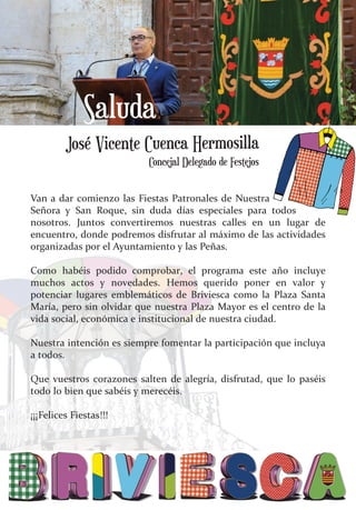 Van a dar comienzo las Fiestas Patronales de Nuestra
Señora y San Roque, sin duda días especiales para todos
nosotros. Juntos convertiremos nuestras calles en un lugar de
encuentro, donde podremos disfrutar al máximo de las actividades
organizadas por el Ayuntamiento y las Peñas.
Como habéis podido comprobar, el programa este año incluye
muchos actos y novedades. Hemos querido poner en valor y
potenciar lugares emblemáticos de Briviesca como la Plaza Santa
María, pero sin olvidar que nuestra Plaza Mayor es el centro de la
vida social, económica e institucional de nuestra ciudad.
Nuestra intención es siempre fomentar la participación que incluya
a todos.
Que vuestros corazones salten de alegría, disfrutad, que lo paséis
todo lo bien que sabéis y merecéis.
¡¡¡Felices Fiestas!!!
José Vicente Cuenca Hermosilla
Saluda
Concejal Delegado de Festejos
 