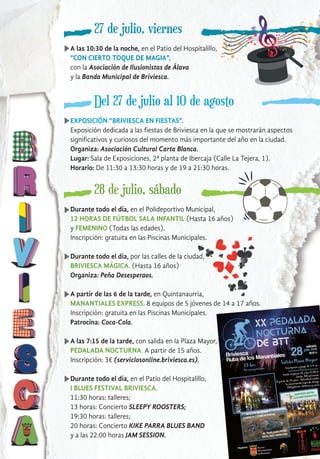 27 de julio, viernes
A las 10:30 de la noche, en el Patio del Hospitalillo,
“CON CIERTO TOQUE DE MAGIA”,
con la Asociación de Ilusionistas de Álava
y la Banda Municipal de Briviesca.
Del 27 de julio al 10 de agosto
EXPOSICIÓN “BRIVIESCA EN FIESTAS”.
Exposición dedicada a las fiestas de Briviesca en la que se mostrarán aspectos
significativos y curiosos del momento más importante del año en la ciudad.
Organiza: Asociación Cultural Carta Blanca.
Lugar: Sala de Exposiciones, 2ª planta de Ibercaja (Calle La Tejera, 1).
Horario: De 11:30 a 13:30 horas y de 19 a 21:30 horas.
28 de julio, sábado
Durante todo el día, en el Polideportivo Municipal,
12 HORAS DE FÚTBOL SALA INFANTIL (Hasta 16 años)
y FEMENINO (Todas las edades).
Inscripción: gratuita en las Piscinas Municipales.
Durante todo el día, por las calles de la ciudad,
BRIVIESCA MÁGICA. (Hasta 16 años)
Organiza: Peña Desesperaos.
A partir de las 6 de la tarde, en Quintanaurria,
MANANTIALES EXPRESS. 8 equipos de 5 jóvenes de 14 a 17 años.
Inscripción: gratuita en las Piscinas Municipales.
Patrocina: Coca-Cola.
A las 7:15 de la tarde, con salida en la Plaza Mayor,
PEDALADA NOCTURNA. A partir de 15 años.
Inscripción: 3€ (serviciosonline.briviesca.es).
Durante todo el día, en el Patio del Hospitalillo,
I BLUES FESTIVAL BRIVIESCA.
11:30 horas: talleres;
13 horas: Concierto SLEEPY ROOSTERS;
19:30 horas: talleres;
20 horas: Concierto KIKE PARRA BLUES BAND
y a las 22:00 horas JAM SESSION.
 