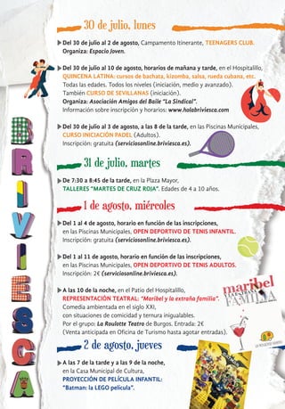 30 de julio, lunes
Del 30 de julio al 2 de agosto, Campamento Itinerante, TEENAGERS CLUB.
Organiza: Espacio Joven.
Del 30 de julio al 10 de agosto, horarios de mañana y tarde, en el Hospitalillo,
QUINCENA LATINA: cursos de bachata, kizomba, salsa, rueda cubana, etc.
Todas las edades. Todos los niveles (iniciación, medio y avanzado).
También CURSO DE SEVILLANAS (iniciación).
Organiza: Asociación Amigos del Baile “La Sindical”.
Información sobre inscripción y horarios: www.holabriviesca.com
Del 30 de julio al 3 de agosto, a las 8 de la tarde, en las Piscinas Municipales,
CURSO INICIACIÓN PADEL (Adultos).
Inscripción: gratuita (serviciosonline.briviesca.es).
31 de julio, martes
De 7:30 a 8:45 de la tarde, en la Plaza Mayor,
TALLERES “MARTES DE CRUZ ROJA”. Edades de 4 a 10 años.
1 de agosto, miércoles
Del 1 al 4 de agosto, horario en función de las inscripciones,
en las Piscinas Municipales, OPEN DEPORTIVO DE TENIS INFANTIL.
Inscripción: gratuita (serviciosonline.briviesca.es).
Del 1 al 11 de agosto, horario en función de las inscripciones,
en las Piscinas Municipales, OPEN DEPORTIVO DE TENIS ADULTOS.
Inscripción: 2€ (serviciosonline.briviesca.es).
A las 10 de la noche, en el Patio del Hospitalillo,
REPRESENTACIÓN TEATRAL: “Maribel y la extraña familia”.
Comedia ambientada en el siglo XXI,
con situaciones de comicidad y ternura inigualables.
Por el grupo: La Roulotte Teatro de Burgos. Entrada: 2€
(Venta anticipada en Oficina de Turismo hasta agotar entradas).
2 de agosto, jueves
A las 7 de la tarde y a las 9 de la noche,
en la Casa Municipal de Cultura,
PROYECCIÓN DE PELÍCULA INFANTIL:
“Batman: la LEGO película”.
 