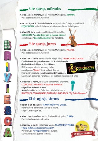 8 de agosto, miércoles
A las 11 de la mañana, en las Piscinas Municipales, AEROBIC.
Para todas las edades. Gratuito.
De 12 a 2 y de 5 a 7:30 de la tarde, en el patio del Colegio Juan Abascal,
PEQUE FIESTA. A las 2 de la tarde incluye una Fiesta de la Espuma.
A las 8:30 de la tarde, en el Patio del Hospitalillo,
CONCIERTO “Un atardecer con la música clásica”,
con el grupo “Cuarteto Amadeus” de Valladolid.
9 de agosto, jueves
A las 11 de la mañana, en las Piscinas Municipales, PILATES.
Para todas las edades. Gratuito.
A las 7 de la tarde, en el Patio del Hospitalillo, TALLER DE BATUCADA.
Exhibición de los participantes a las 8:30 de la tarde
desde el Hospitalillo a la Plaza Mayor.
Disfruta aprendiendo a tocar y bailar
con el grupo “Gurús” de Aranda de Duero.
Inscripción: gratuita (serviciosonline.briviesca.es).
Máximo 25 personas. Para todos los públicos mayores de 6 años.
A las 9 de la noche, en la Calle Santa María Encimera,
I CONCURSO KARAOKE “Ciudad de Briviesca”.
Organizan: Bares de la zona.
A continuación, en la Calle Santa María Encimera,
DISCOTECA CON GRANDES ÉXITOS DEL POP-ROCK. “Dj Toñín Glamour”.
10 de agosto, viernes
Del 10 al 26 de agosto, “EXPOSICIÓN” Val Citores.
Horario: de 8 de la tarde a 10 de la noche.
Lugar: Calle Mayor, 36.
A las 11 de la mañana, en las Piscinas Municipales, ZUMBA.
Para todas las edades. Gratuito.
A las 8 de la tarde, en la Plaza Mayor, TEATRO DE TÍTERES.
“¡Vaya follón con la contaminación!”.
Por el grupo “El Papamoscas” de Burgos.
Espectáculo para público familiar.
 