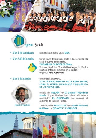 11 agosto · Sábado
~ A las 11 de la mañana: En la Iglesia de Santa Clara, MISA.
~ A las 5:30 de la tarde: Por el cauce del río Oca, desde el Puente de la Isla
hacia el puente de la Epitafia,
VIII CARRERA DE PATOS DE GOMA.
Venta de papeletas: 2€ (en la Plaza Mayor de 12 a 2 y
una hora antes del comienzo en la salida).
Organiza: Peña Autrigones.
~ A las 8 de la tarde: En la Plaza Santa María,
ACTO DE PROCLAMACIÓN DE LA REINA MAYOR,
REINAS DE HONOR, ALCALDESITO Y ALCALDESITA
DE LAS FIESTAS 2018.
Lectura del PREGÓN por D. Gonzalo Trespaderne
Arnaiz. Y para finalizar, lanzamiento del cohete
anunciador, EL CHUPINAZO, que marcará el
comienzo de nuestras Fiestas.
A continuación, PASACALLES por la Banda Municipal
de Música con GIGANTES Y CABEZUDOS.
Gonzalo Trespaderne
 