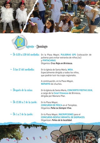 12 agosto · Domingo
~ De 11:30 a 1:30 del mediodía: En la Plaza Mayor, PULSERAS GPS (colocación de
pulseras para evitar extravíos de niños/as)
y PINTACARAS.
Organiza: Cruz Roja en Briviesca.
~ A las 12 del mediodía: En la Iglesia de Santa María, MISA.
Especialmente dirigida a todos los niños,
que podrán lucir los trajes regionales.
A continuación, en la Plaza Mayor,
REPARTO de chuches.
~ Después de la misa: En la Iglesia de Santa María, CONCIERTO FIESTAS 2018,
a cargo de la Coral Virovesca de Briviesca,
dirigida por Mariano Pilar.
~ De 12:30 a 2 de la tarde: En la Plaza Mayor,
CONCURSO DE PESCA en el Templete.
Organiza: Peña La Siempre Viva.
~ De 1 a 2 de la tarde: En la Plaza Mayor, INSCRIPCIONES para el
CONCURSO-DESFILE INFANTIL DE DISFRACES.
Organizan: Peñas de la localidad.
 
