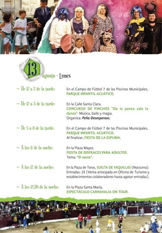 ~ De 12 a 2 de la tarde: En el Campo de Fútbol 7 de las Piscinas Municipales,
PARQUE INFANTIL ACUÁTICO.
13 agosto · Lunes
~ De 12 a 3 de la tarde: En la Calle Santa Clara,
CONCURSO DE PINCHOS “De la panza sale la
danza”. Música, baile y magia.
Organiza: Peña Desesperaos.
~ De 5 a 8 de la tarde: En el Campo de Fútbol 7 de las Piscinas Municipales,
PARQUE INFANTIL ACUÁTICO.
Al finalizar, FIESTA DE LA ESPUMA.
~ A las 11 de la noche: En la Plaza Mayor,
FIESTA DE DISFRACES PARA ADULTOS.
Tema: “El oeste”.
~ A las 12 de la noche: En la Plaza de Toros, SUELTA DE VAQUILLAS (Nocturna).
Entradas: 2€ (Venta anticipada en Oficina de Turismo y
establecimientos colaboradores hasta agotar entradas).
~ A las 12:30 de la noche: En la Plaza Santa María,
ESPECTÁCULO CARNAVALIA ON TOUR.
 