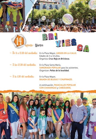 ~ De 11 a 12:30 del mediodía:
14 agosto · Martes
~ A las 12:30 del mediodía: En la Plaza Santa María,
SANGRIADA POPULAR para los asistentes.
Organizan: Peñas de la localidad.
~ A la 1:30 del mediodía: En la Plaza Mayor,
BAJADA DE BLUSAS Y CHUPINAZO.
A continuación, PASACALLES POPULAR
CON CHARANGAS y CABEZUDOS.
En la Plaza Mayor, JUEGOS EN LA CALLE.
Edades de 3 a 10 años.
Organiza: Cruz Roja en Briviesca.
 