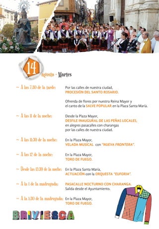 ~ A las 7:30 de la tarde: Por las calles de nuestra ciudad,
PROCESIÓN DEL SANTO ROSARIO.
Ofrenda de flores por nuestra Reina Mayor y
el canto de la SALVE POPULAR en la Plaza Santa María.
14 agosto · Martes
~ A las 11 de la noche: Desde la Plaza Mayor,
DESFILE INAUGURAL DE LAS PEÑAS LOCALES,
en alegres pasacalles con charangas
por las calles de nuestra ciudad.
~ A las 11:30 de la noche: En la Plaza Mayor,
VELADA MUSICAL con “NUEVA FRONTERA”.
~ A las 12 de la noche: En la Plaza Mayor,
TORO DE FUEGO.
~ Desde las 12:30 de la noche: En la Plaza Santa María,
ACTUACIÓN con la ORQUESTA “EUFORIA”.
~ A la 1 de la madrugada: PASACALLE NOCTURNO CON CHARANGA.
Salida desde el Ayuntamiento.
~ A la 1:30 de la madrugada: En la Plaza Mayor,
TORO DE FUEGO.
 