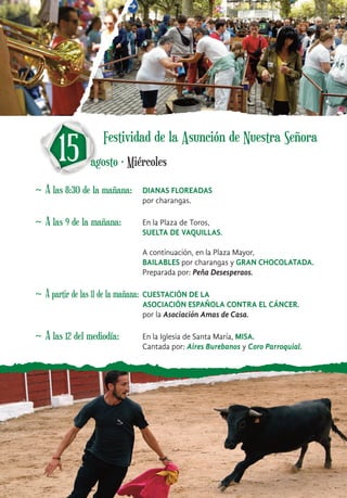 ~ A las 8:30 de la mañana: DIANAS FLOREADAS
por charangas.
15 agosto · Miércoles
Festividad de la Asunción de Nuestra Señora
~ A las 9 de la mañana: En la Plaza de Toros,
SUELTA DE VAQUILLAS.
A continuación, en la Plaza Mayor,
BAILABLES por charangas y GRAN CHOCOLATADA.
Preparada por: Peña Desesperaos.
~ A partir de las 11 de la mañana: CUESTACIÓN DE LA
ASOCIACIÓN ESPAÑOLA CONTRA EL CÁNCER.
por la Asociación Amas de Casa.
~ A las 12 del mediodía: En la Iglesia de Santa María, MISA.
Cantada por: Aires Burebanos y Coro Parroquial.
 