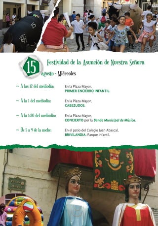 ~ A las 12 del mediodía: En la Plaza Mayor,
PRIMER ENCIERRO INFANTIL.
15 agosto · Miércoles
~ A la 1 del mediodía: En la Plaza Mayor,
CABEZUDOS.
~ A la 1:30 del mediodía: En la Plaza Mayor,
CONCIERTO por la Banda Municipal de Música.
~ De 5 a 9 de la noche: En el patio del Colegio Juan Abascal,
BRIVILANDIA. Parque infantil.
Festividad de la Asunción de Nuestra Señora
 