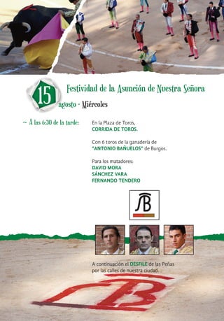 ~ A las 6:30 de la tarde: En la Plaza de Toros,
CORRIDA DE TOROS.
Con 6 toros de la ganadería de
“ANTONIO BAÑUELOS” de Burgos.
Para los matadores:
DAVID MORA
SÁNCHEZ VARA
FERNANDO TENDERO
A continuación el DESFILE de las Peñas
por las calles de nuestra ciudad.
15 agosto · Miércoles
Festividad de la Asunción de Nuestra Señora
 