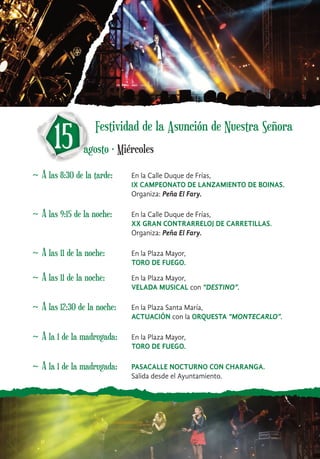 ~ A las 8:30 de la tarde: En la Calle Duque de Frías,
IX CAMPEONATO DE LANZAMIENTO DE BOINAS.
Organiza: Peña El Fary.
15 agosto · Miércoles
~ A las 9:15 de la noche: En la Calle Duque de Frías,
XX GRAN CONTRARRELOJ DE CARRETILLAS.
Organiza: Peña El Fary.
~ A las 11 de la noche: En la Plaza Mayor,
TORO DE FUEGO.
~ A las 11 de la noche: En la Plaza Mayor,
VELADA MUSICAL con “DESTINO”.
~ A las 12:30 de la noche: En la Plaza Santa María,
ACTUACIÓN con la ORQUESTA “MONTECARLO”.
~ A la 1 de la madrugada: PASACALLE NOCTURNO CON CHARANGA.
Salida desde el Ayuntamiento.
~ A la 1 de la madrugada: En la Plaza Mayor,
TORO DE FUEGO.
Festividad de la Asunción de Nuestra Señora
 