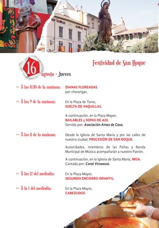 16 agosto · Jueves
~ A las 8:30 de la mañana: DIANAS FLOREADAS
por charangas.
~ A las 9 de la mañana: En la Plaza de Toros,
SUELTA DE VAQUILLAS.
A continuación, en la Plaza Mayor,
BAILABLES y SOPAS DE AJO.
Servida por: Asociación Amas de Casa.
~ A las 11 de la mañana: Desde la Iglesia de Santa María y por las calles de
nuestra ciudad, PROCESIÓN DE SAN ROQUE.
Autoridades, miembros de las Peñas y Banda
Municipal de Música acompañarán a nuestro Patrón.
A continuación, en la Iglesia de Santa María, MISA.
Cantada por: Coral Virovesca.
~ A las 12 del mediodía: En la Plaza Mayor,
SEGUNDO ENCIERRO INFANTIL.
~ A la 1 del mediodía: En la Plaza Mayor,
CABEZUDOS.
Festividad de San Roque
 